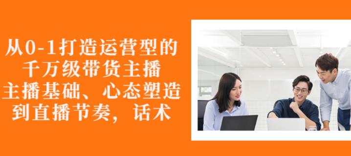 从0-1打造运营型的带货主播：主播基础、心态塑造，能力培养到直播节奏，话术进行全面讲-52资源库