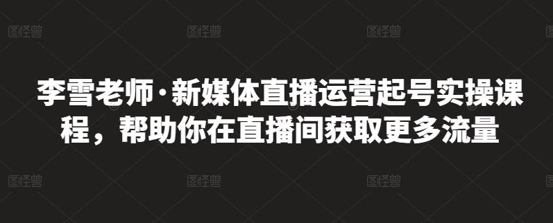 李雪老师·新媒体直播运营起号实操课程，帮助你在直播间获取更多流量-52资源库