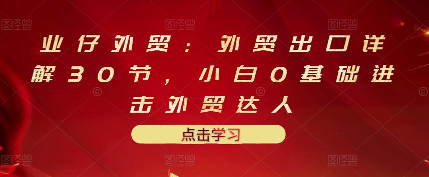 业仔外贸：外贸出口详解30节，小白0基础进击外贸达人 价值666元-52资源库