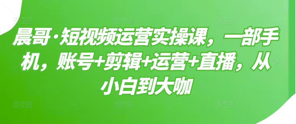 晨哥·短视频运营实操课，一部手机，账号+剪辑+运营+直播，从小白到大咖-52资源库