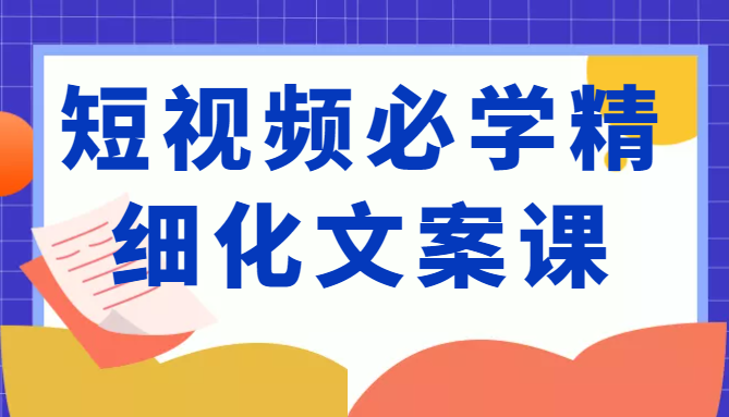 短视频必学精细化文案课，提升你的内容创作能力、升级迭代能力和变现力（价值333元）-52资源库