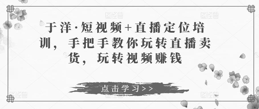 于洋·短视频+直播定位培训，手把手教你玩转直播卖货，玩转视频赚钱-52资源库