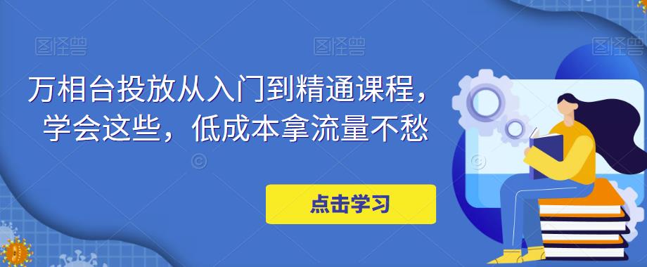 万相台投放从入门到精通课程，学会这些，低成本拿流量不愁-52资源库