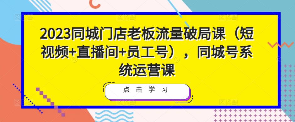 2023同城门店老板流量破局课（短视频+直播间+员工号），同城号系统运营课-52资源库