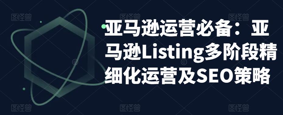 亚马逊运营必备：亚马逊Listing多阶段精细化运营及SEO策略-52资源库