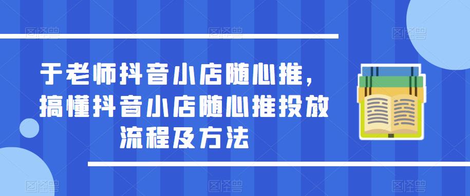 于老师抖音小店随心推，搞懂抖音小店随心推投放流程及方法-52资源库