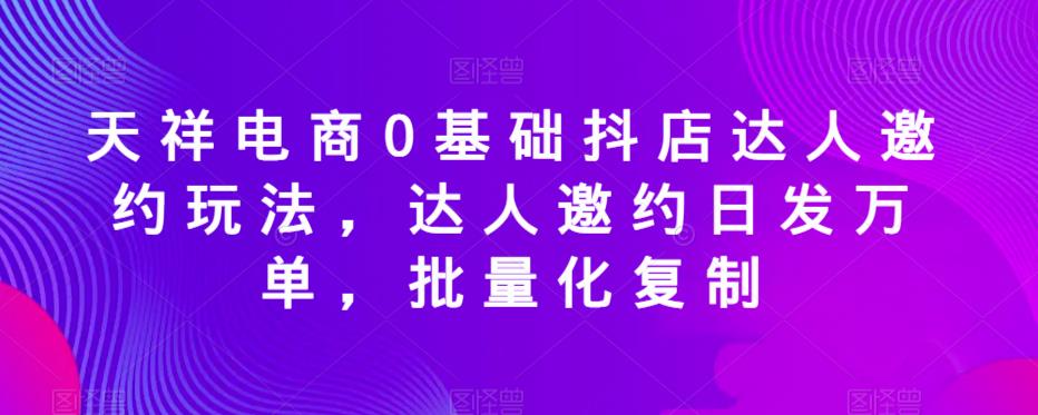 天祥电商0基础抖店达人邀约玩法，达人邀约日发万单，批量化复制-52资源库