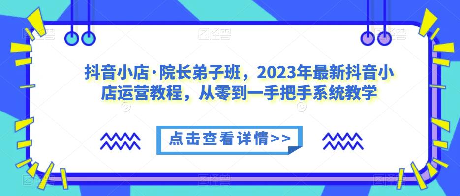 抖音小店·院长弟子班，2023年最新抖音小店运营教程，从零到一手把手系统教学-52资源库