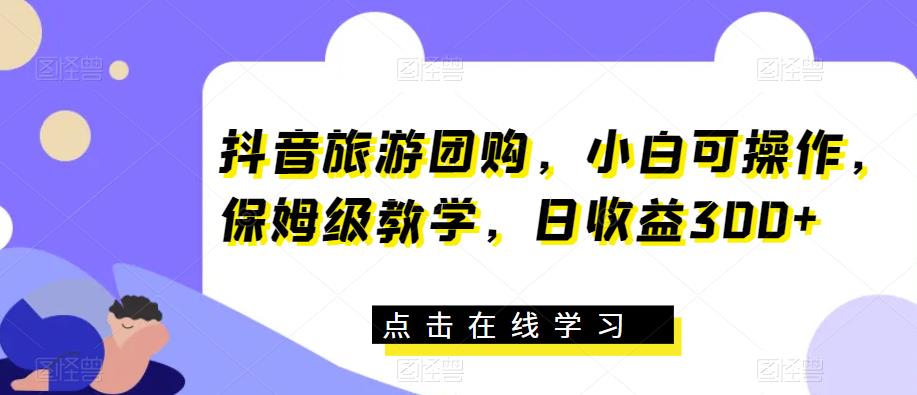 抖音旅游团购，小白可操作，保姆级教学，日收益300+【揭秘】-52资源库