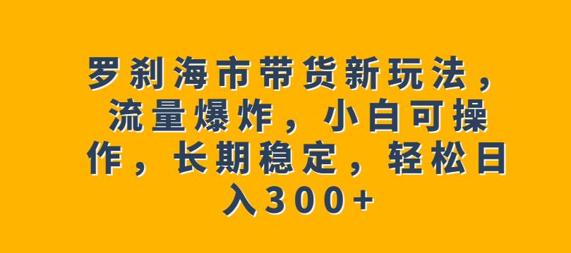 罗刹海市带货新玩法，流量爆炸，小白可操作，长期稳定，轻松日入300+【揭秘】-52资源库