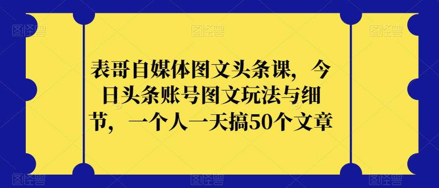 表哥自媒体图文头条课，今日头条账号图文玩法与细节，一个人一天搞50个文章-52资源库