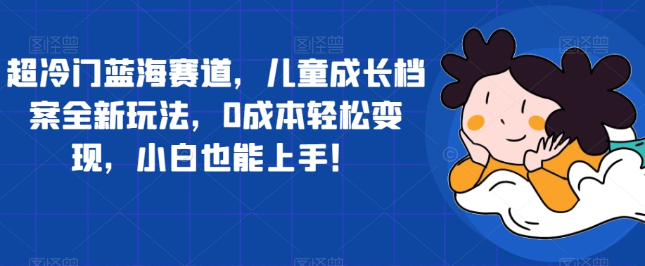 超冷门蓝海赛道，儿童成长档案全新玩法，0成本轻松变现，小白也能上手【揭秘】-52资源库