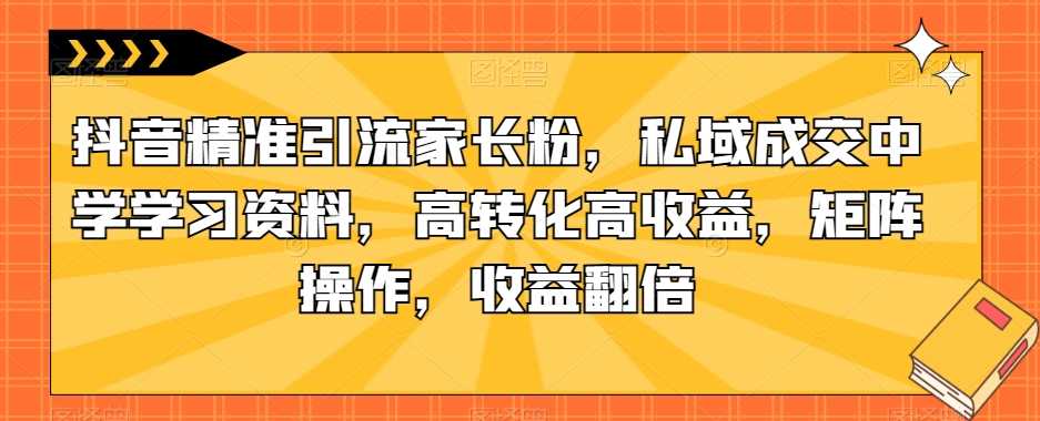 抖音精准引流家长粉，私域成交中学学习资料，高转化高收益，矩阵操作，收益翻倍【揭秘】-52资源库