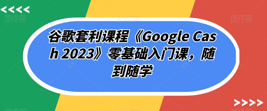 谷歌套利课程《Google Cash 2023》零基础入门课，随到随学-52资源库