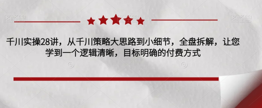 千川实操28讲，从千川策略大思路到小细节，全盘拆解，让您学到一个逻辑清晰，目标明确的付费方式-52资源库