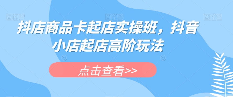 抖店商品卡起店实操班，抖音小店起店高阶玩法-52资源库