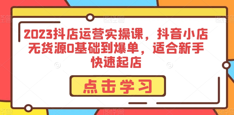 2023抖店运营实操课，抖音小店无货源0基础到爆单，适合新手快速起店-52资源库