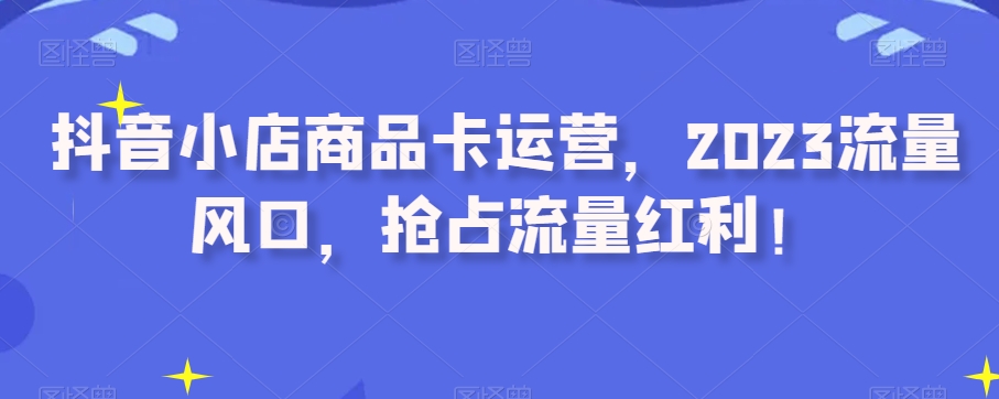 抖音小店商品卡运营，2023流量风口，抢占流量红利！-52资源库