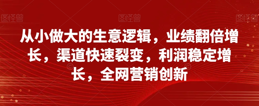 从小做大的生意逻辑，业绩翻倍增长，渠道快速裂变，利润稳定增长，全网营销创新-52资源库