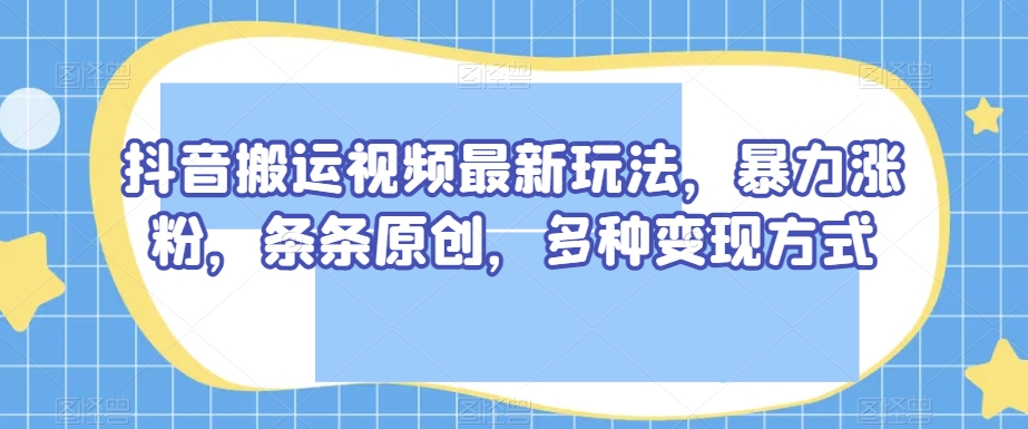 抖音搬运视频最新玩法，暴力涨粉，条条原创，多种变现方式【揭秘】-52资源库