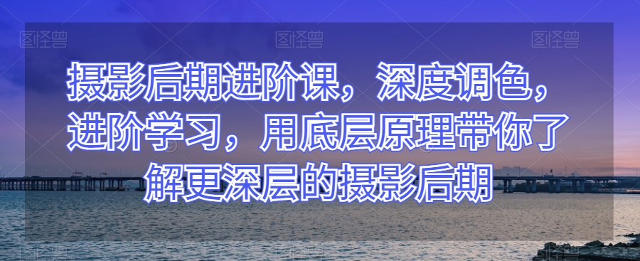 摄影后期进阶课，深度调色，进阶学习，用底层原理带你了解更深层的摄影后期-52资源库