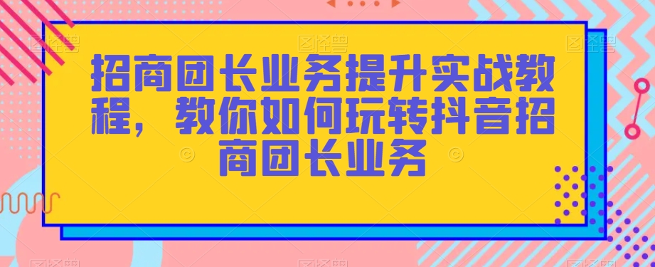 招商团长业务提升实战教程，教你如何玩转抖音招商团长业务-52资源库