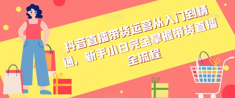 抖音直播带货运营从入门到精通，新手小白完全掌握带货直播全流程-52资源库