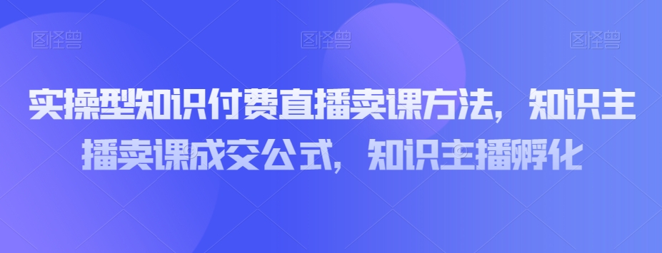 实操型知识付费直播卖课方法，知识主播卖课成交公式，知识主播孵化-52资源库