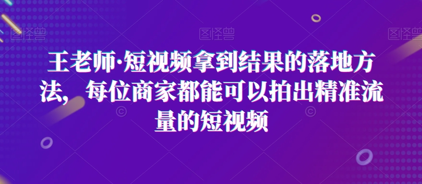 王老师·短视频拿到结果的落地方法，每位商家都能可以拍出精准流量的短视频-52资源库