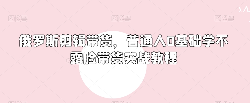 俄罗斯产品剪辑带货，普通人0基础学不露脸带货实战教程-52资源库