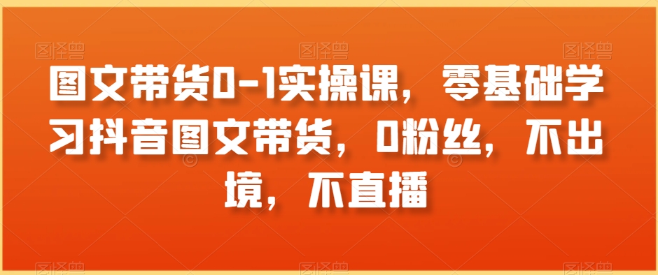 图文带货0-1实操课，零基础学习抖音图文带货，0粉丝，不出境，不直播-52资源库