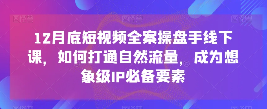 12月底短视频全案操盘手线下课，如何打通自然流量，成为想象级IP必备要素-52资源库