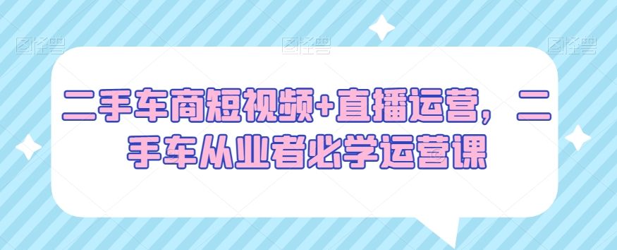 二手车商短视频+直播运营，二手车从业者必学运营课-52资源库