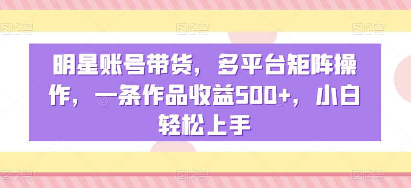 明星账号带货，多平台矩阵操作，一条作品收益500+，小白轻松上手【揭秘】-52资源库