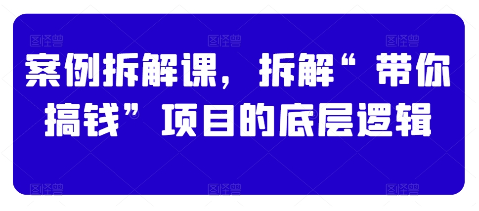 案例拆解课，拆解“带你搞钱”项目的底层逻辑-52资源库