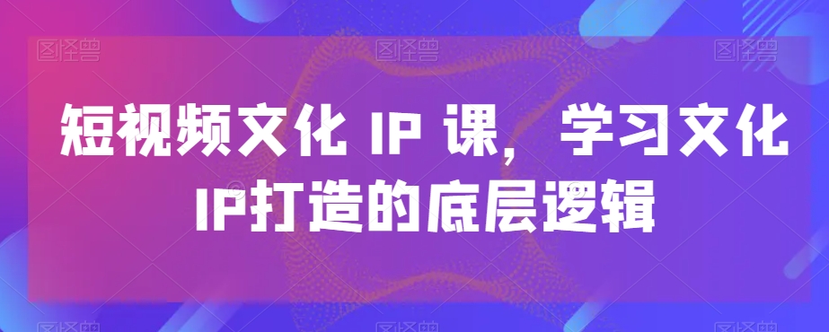 短视频文化IP课，学习文化IP打造的底层逻辑-52资源库