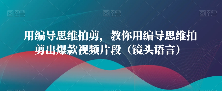 用编导思维拍剪，教你用编导思维拍剪出爆款视频片段（镜头语言）-52资源库