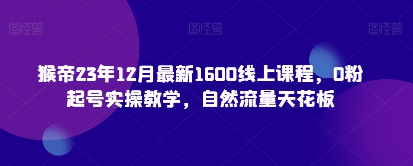 猴帝23年12月最新1600线上课程，0粉起号实操教学，自然流量天花板-52资源库