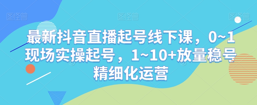 最新抖音直播起号线下课，0~1现场实操起号，1~10+放量稳号精细化运营-52资源库