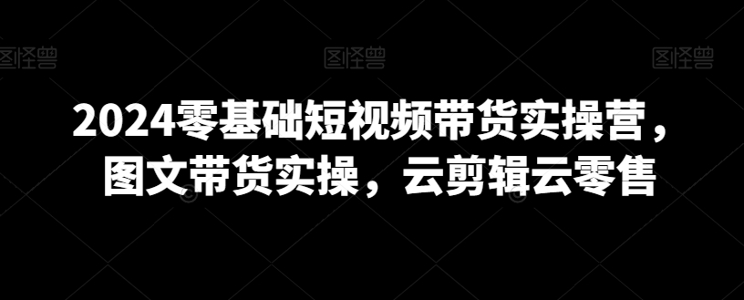 2024零基础短视频带货实操营，图文带货实操，云剪辑云零售-52资源库