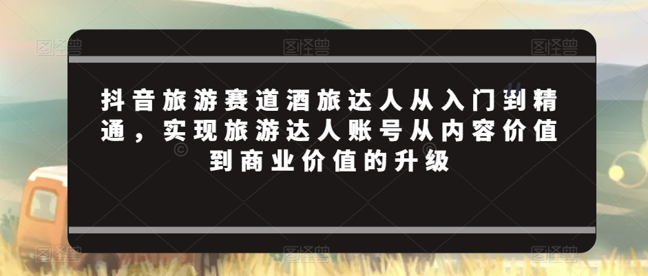 抖音旅游赛道酒旅达人从入门到精通，实现旅游达人账号从内容价值到商业价值的升级-52资源库