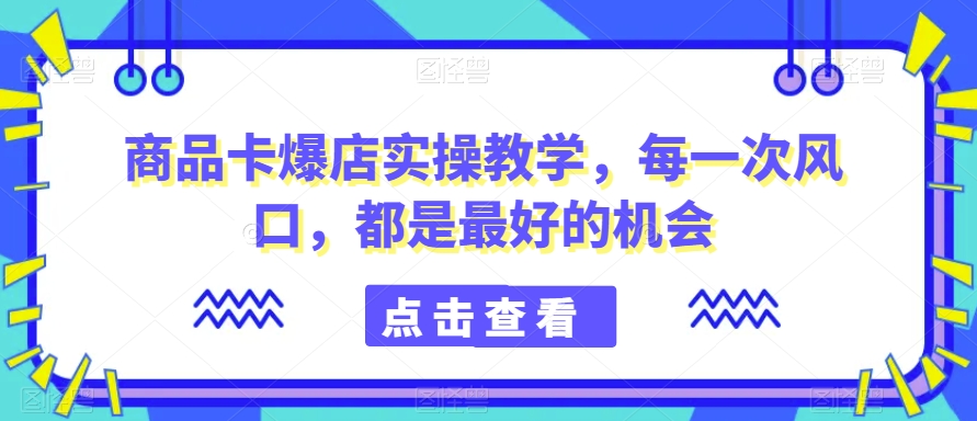 商品卡爆店实操教学，每一次风口，都是最好的机会-52资源库