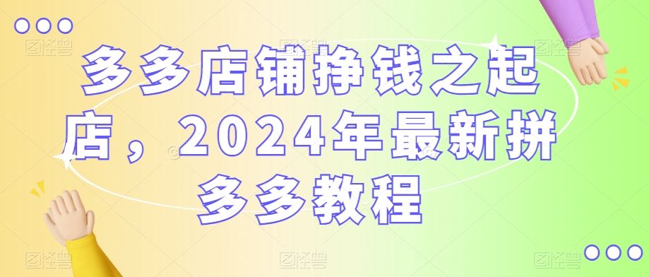 多多店铺挣钱之起店，2024年最新拼多多教程-52资源库