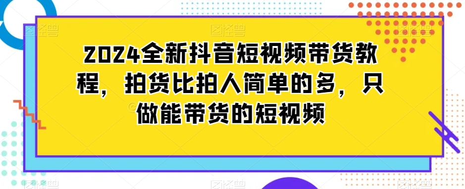 2024全新抖音短视频带货教程，拍货比拍人简单的多，只做能带货的短视频-52资源库