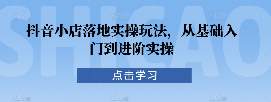 抖音小店落地实操玩法，从基础入门到进阶实操-52资源库