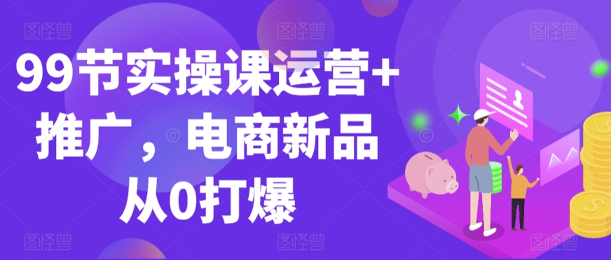 99节实操课运营+推广，电商新品从0打爆-52资源库