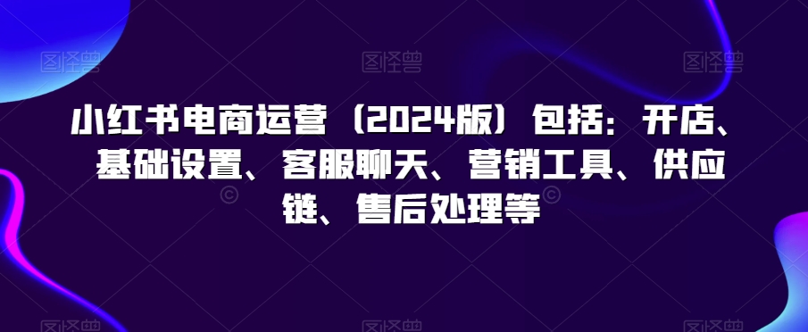 小红书电商运营（2024版）包括：开店、基础设置、客服聊天、营销工具、供应链、售后处理等-52资源库