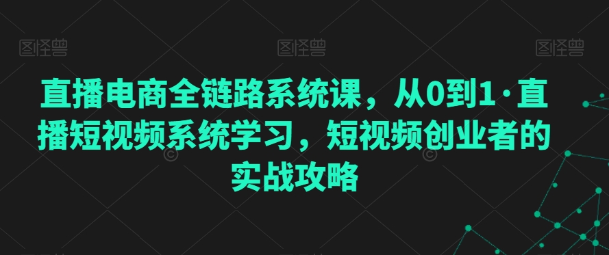 直播电商全链路系统课，从0到1·直播短视频系统学习，短视频创业者的实战攻略-52资源库